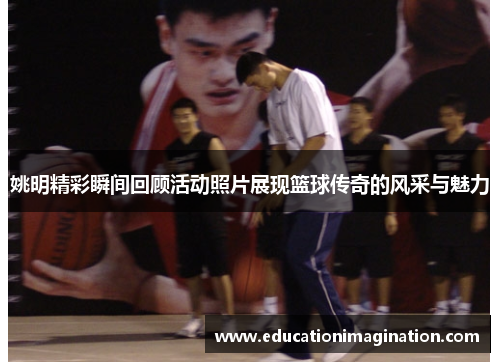 姚明精彩瞬间回顾活动照片展现篮球传奇的风采与魅力